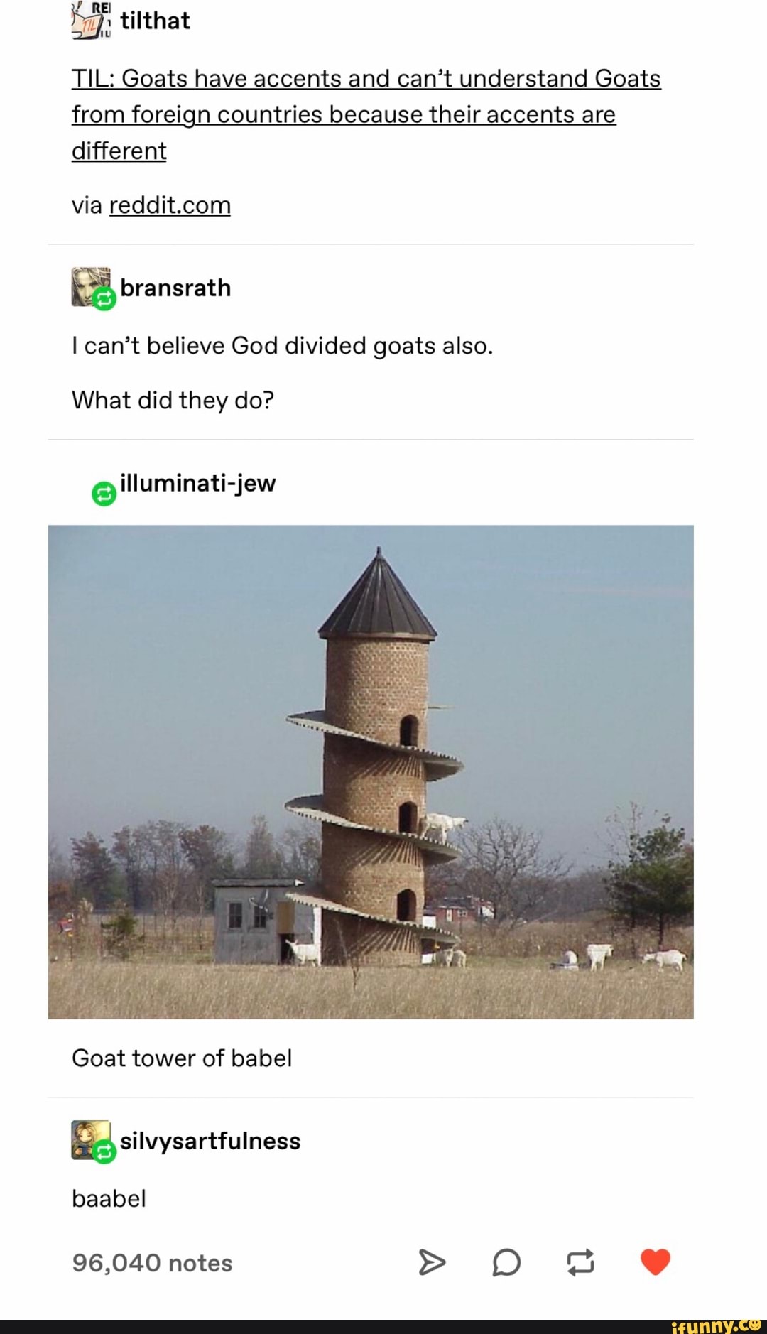 m J tilthat
TIL: Goats have accents and can’t understand Goats
from foreign countries because their accents are
different
via reddit.com
&
I can’t believe God divided goats also.
What did they do?
Goat tower of babel