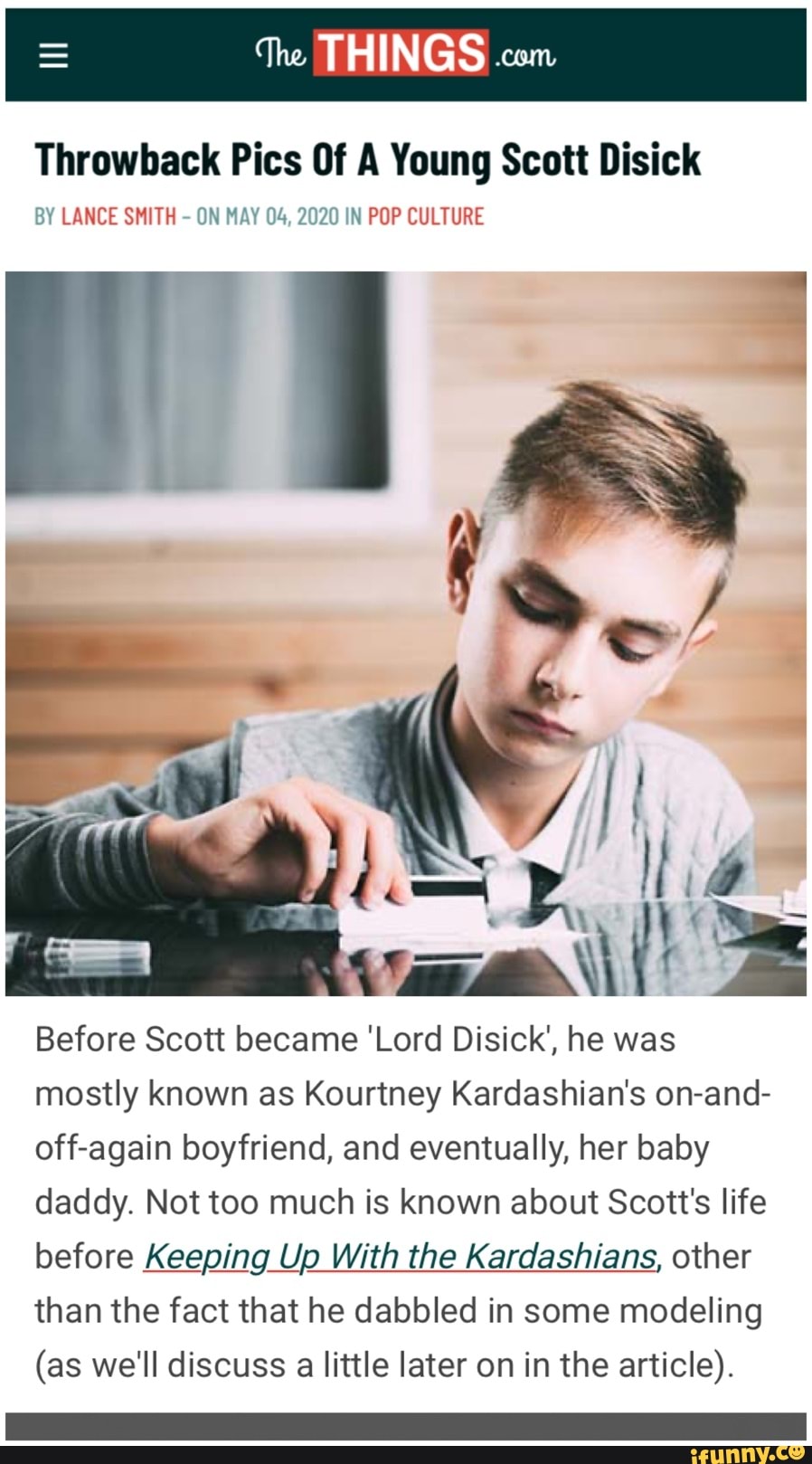 Throwback Pics Of A Young Scott Disick
BY LANCE SMITH
ON MAY 04, 2020 IN POP CULTURE
Before Scott became 'Lord Disick', he was
mostly known as Kourtney Kardashian's on-and-
off-again boyfriend, and eventually, her baby
daddy. Not too much is known about Scott's life
before Keeping Up With the Kardashians, other
than the fact that he dabbled in some modeling
(as we'll discuss a little later on in the article).