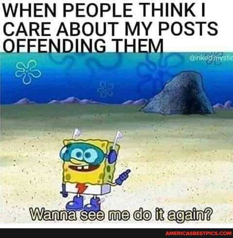 WHEN PEOPLE THINK CARE ABOUT MY POSTS OFFENDING THEM