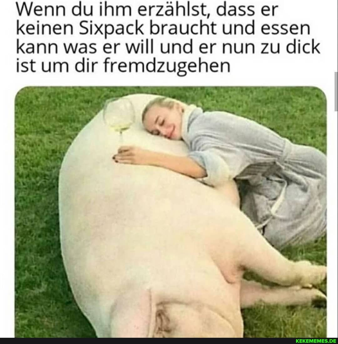 Wenn du ihm erzählst, dass er keinen Sixpack braucht und essen kann was er will und er nun zu dick ist um dir fremdzugehen