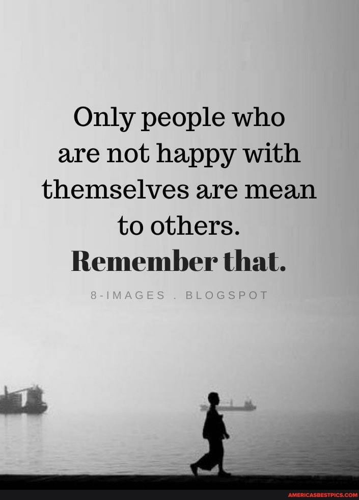 Only people who are not happy with themselves are mean to others.
Remember that.
S-IMAGES BLOGSPOT
