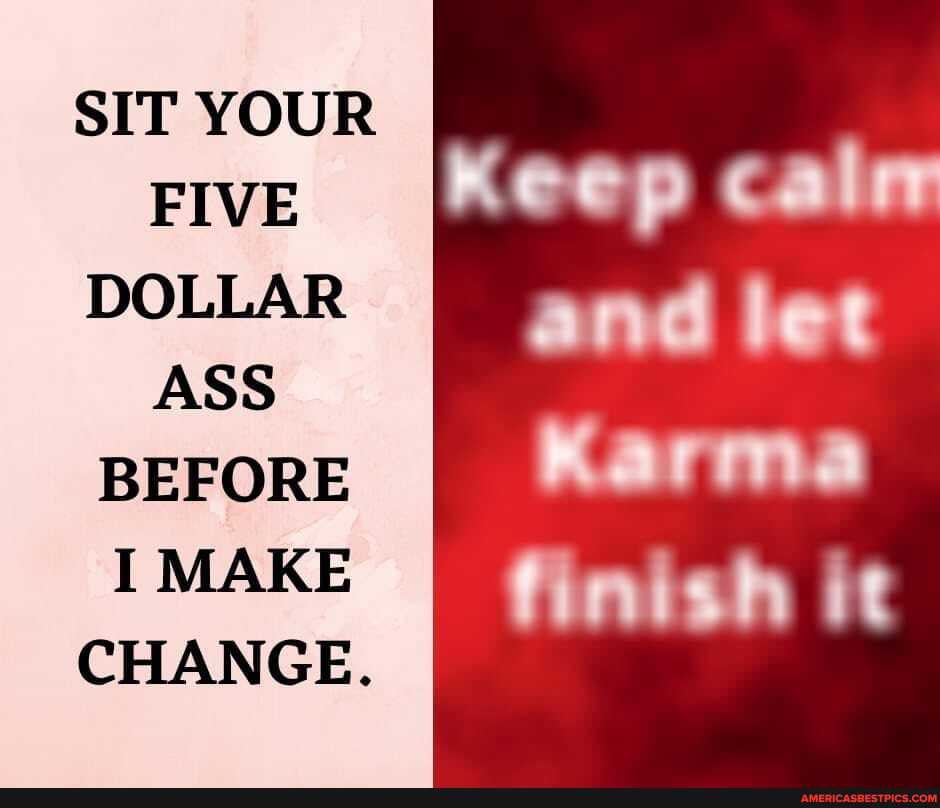 SIT YOUR FIVE DOLLAR ASS BEFORE I MAKE CHANGE.