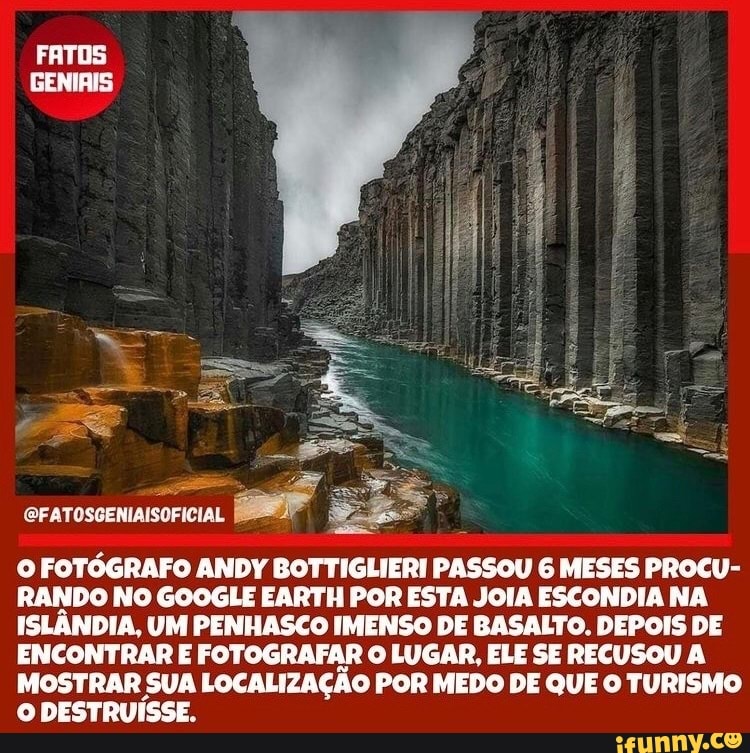 FATOS GENIAIS
CFATOSGENIAISOFICIAL
O FOTÓGRAFO ANDY BOTTIGLIERI PASSOU 6 MESES PROCU-
RANDO NO GOOGLE EARTH POR ESTA JOIA ESCONDIA NA ISLÂNDIA, UM PENHASCO IMENSO DE BASALTO. DEPOIS DE ENCONTRAR E FOTOGRAFAR O LUGAR, ELE SE RECUSOU A MOSTRAR SUA LOCALIZAÇÃO POR MEDO DE QUE O TURISMO O DESTRUÍSSE.