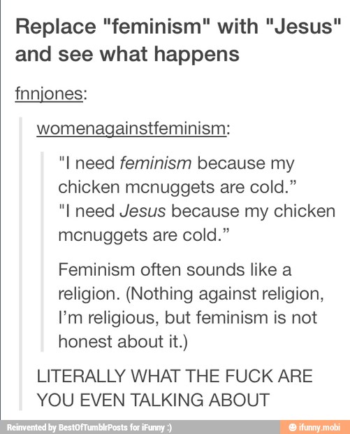 Replace "feminism" with "Jesus"
and see what happens
womenagainstfeminism:
"I need feminism because my
chicken mcnuggets are cold."
"I need Jesus because my chicken
mcnuggets are cold."
Feminism often sounds like a
religion. (Nothing against religion,
I'm religious, but feminism is not
honest about it.)
LITERALLY WHAT THE FUCK ARE
YOU EVEN TALKING ABOUT