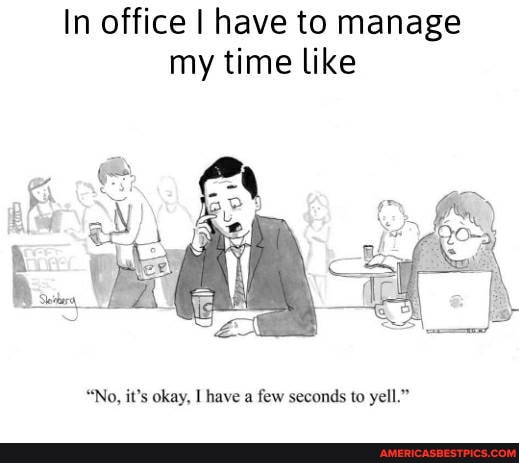 In office I have to manage my time like
"No, it's okay, have a few seconds to yell."