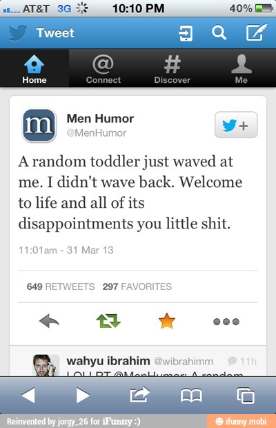 10:10 PM
Arandom toddler just waved at
me. I didn't wave
back. Welcome
to life and
all of
its
disappointments you little shit.
1:01am 31 Mar 13
649 RETWEETS 297 FAVORITES