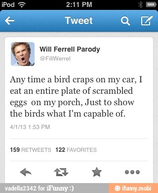 aq Will Ferrell Parody
Any time
a bird craps on my car, I
eat an entire plate of scrambled
eggs on my
porch, Just to show
the birds what I'm capable of.
anna 1:53 PM