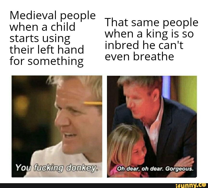 Medieval people when a child starts using their left hand for something
That same people when a king is so inbred he can't even breathe
You}
Oh dear, oh dear. Gorgeous