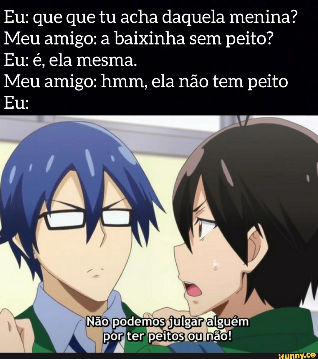 Eu: que que tu acha daquela menina?
Meu amigo: a baixinha sem peito?
Meu amigo: hmm, ela não tem peito