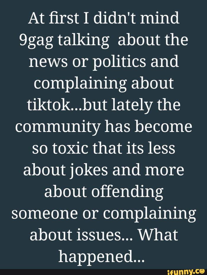 At first I didn't mind
9gag talking about the news or politics and complaining about tiktok...but lately the community has become so toxic that its less about jokes and more about offending someone or complaining about issues... What hapvened...