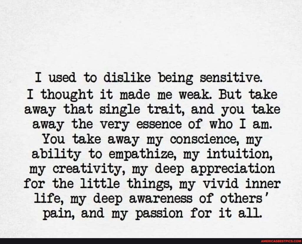 I thought it made me weak. But take away that single trait, and you take away the very essence of who I an.
You take away my conscience, my ability to empathize, my intuition, my creativity, my deep appreciation for the little things, my vivid inner life, my deep awareness of others' pain, and my passion for it alL