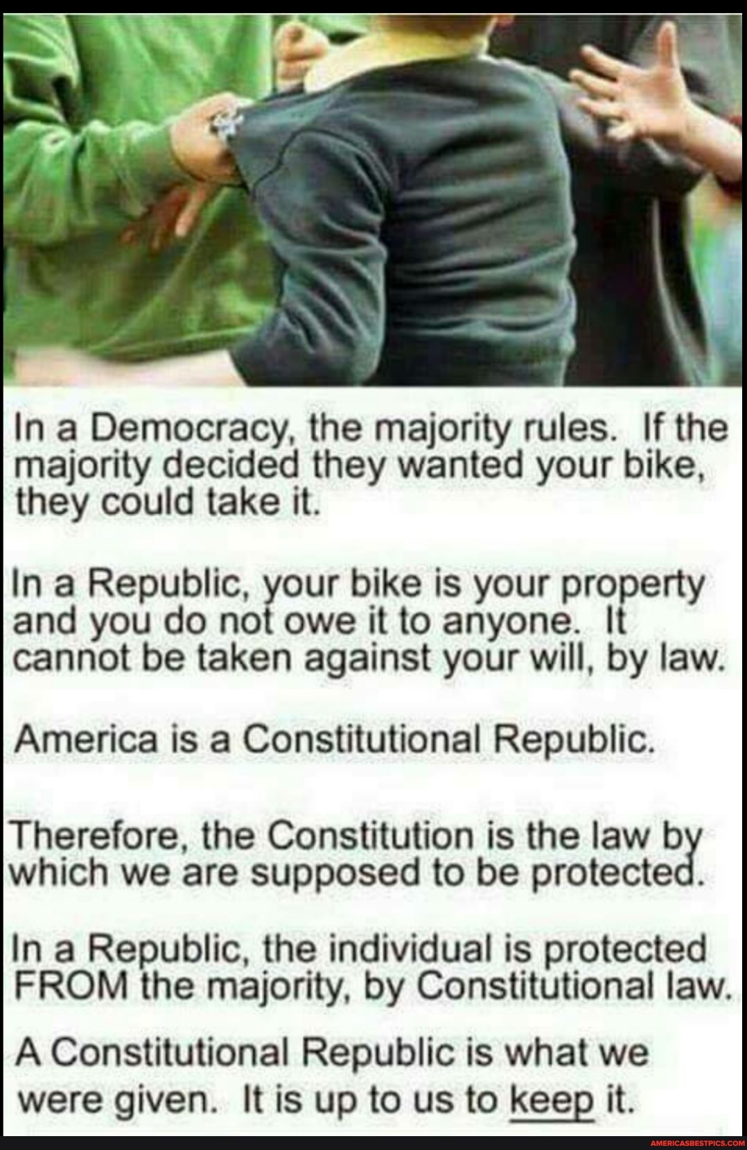 In a Democracy, the majority rules. If the
majority decided they wanted your bike, they could take it.
In a Republic, your bike is your property and you do not owe it to anyone. It cannot be taken against your will, by law.
America is a Constitutional Republic.
Therefore, the Constitution is the law b which we are supposed to be protected.
In a Republic, the individual is protected
FROM the majority, by Constitutional law.
A Constitutional Republic is what we were given. It is up to us to keep it.