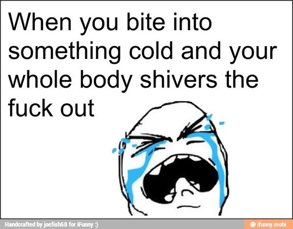 When you bite into
something cold and your
whole body shivers the
fuck out