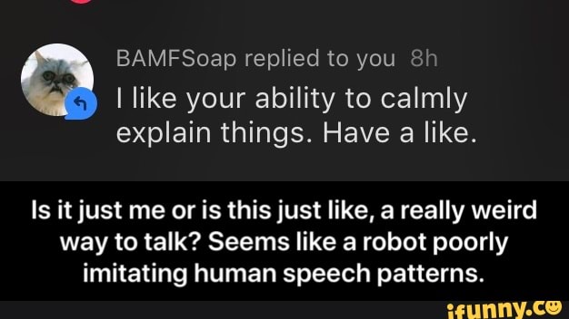 BAMFSoap replied to you 8h
I like your ability to calmly
explain things. Have
a like.
Is it just me or is this just like, a really weird
way to talk? Seems like a robot poorly
imitating human speech patterns. - Is it just me or is this just like, a really weird way to talk? Seems like a robot poorly imitating human speech patterns.