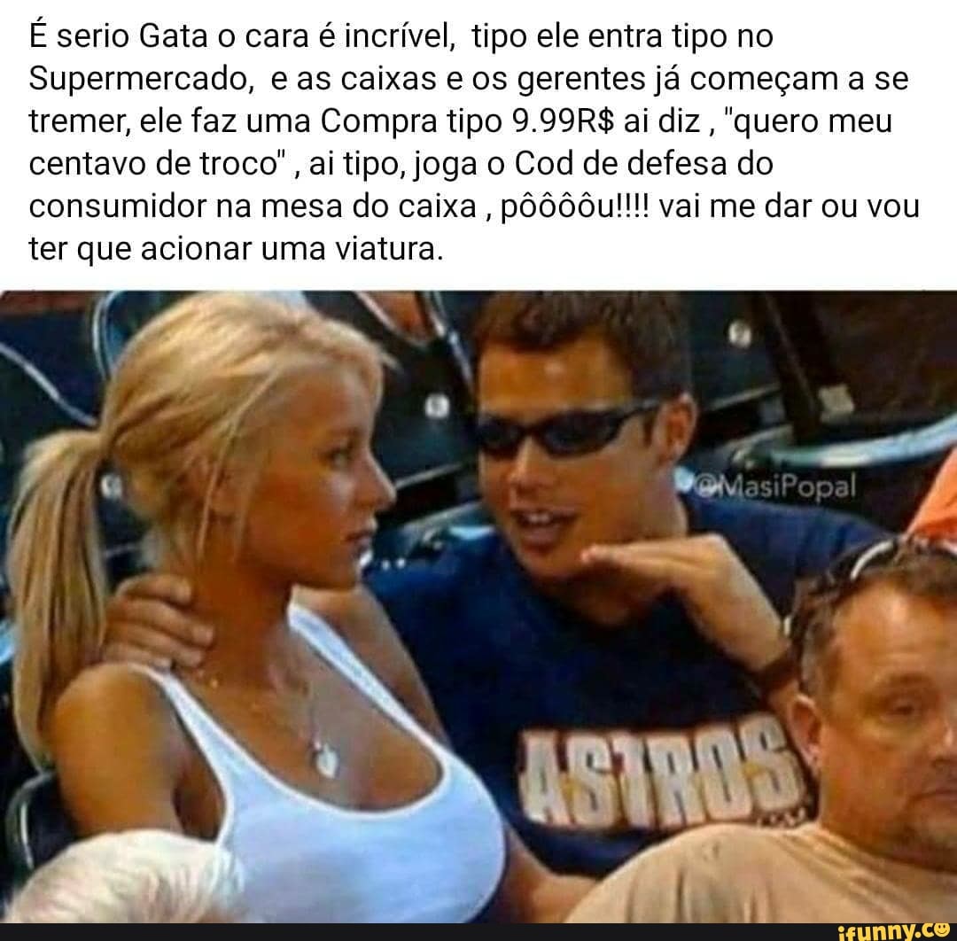 É serio Gata o cara é incrível, tipo ele entra tipo no
Supermercado, e as caixas e os gerentes já começam a se tremer, ele faz uma Compra tipo 9.99R$ ai diz, "quero meu centavo de troco", ai tipo, joga o Cod de defesa do consumidor na mesa do caixa, pôô00u!!!! vai me dar ou vou ter que acionar uma viatura.
DN
