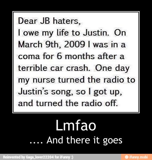 Dear JB haters,
I owe my
life to Justin. On
March 9th, 2009 I was ina
coma
for 6 months after a
terrible car
crash. One day
my nurse turned the radio to
Justin's song, so
and turned the radio off.
Lmfao
And there it goes