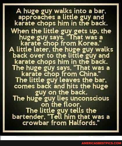 A huge guy walks into a bar, approaches a little guy and karate chops him in the back.
When the little guy gets up, the huge guy says, at was a karate chop from Korea."
A little later, karate the huge from guy walks back over to the little guy and karate chops him in the back.
The huge guy says, "That was a karate chop from China."
The little guy leaves the bar, comes back and hits the huge guy on the back.
The huge guy lies unconscious
on the floor.
The little gu tells the bartender, "Tell him that was a crowbar from Halfords."