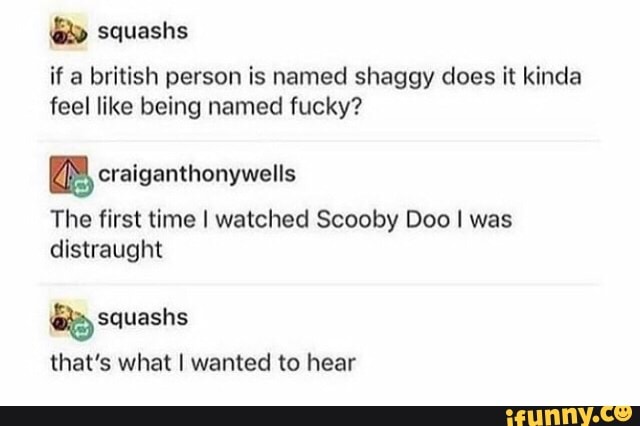 if a british person is named shaggy does it kinda
feel like being named fucky?
m craiganthonywells
The first time I watched Scooby Doo I was
distraught
that's what I wanted to hear