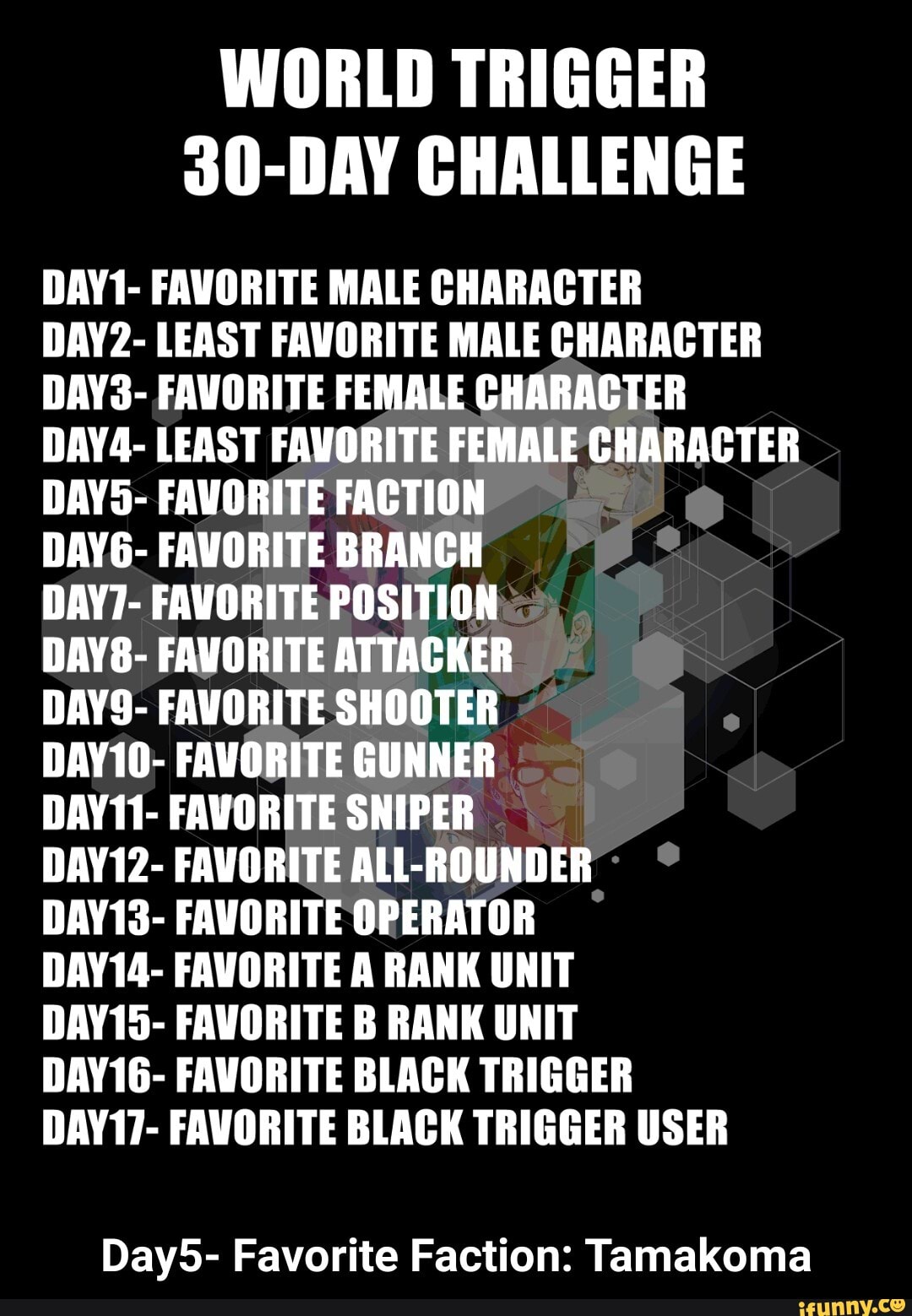 WORLD TRIGGER
30-DAY CHALLENGE
DAY1- FAVORITE MALE CHARACTER
DAY2- LEAST FAVORITE MALE CHARACTER DAY3- FAVORITE FEMALE CHARACTER DAY4- LEAST FAVORITE FEMALE CHARACTER DAYS- FAVORITE FACTION
DAY6- FAVORITE BRANCH
DAY7- FAVORITE POSITION
DAY8- FAVORITE ATTACKER
DAYS- FAVORITE SHOOTER
DAY10- FAVORITE GUNNER
DAY11- FAVORITE SNIPER
DAY12- FAVORITE ALt- ROUNDER
DAY13- FAVORITE OPERATOR
DAY14- FAVORITE A RANK UNIT
DAY15- FAVORITE B RANK UNIT
DAY16- FAVORITE BLACK TRIGGER
DAY17- FAVORITE BLACK TRIGGER USER
Day5- Favorite Faction: Tamakoma - Day5- Favorite Faction: Tamakoma