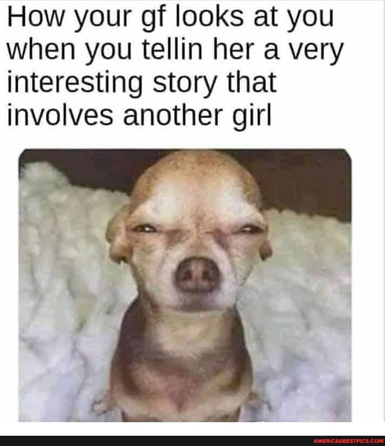 How your gf looks at you when you tellin her a very interesting story that involves another girl