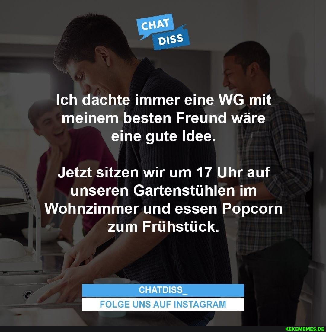 Ich dachte immer eine WG mit meinem besten Freund wäre eine gute Idee.
Jetzt sitzen wir um 17 Uhr auf unseren Gartenstühlen im
Wohnzimmer und essen Popcorn zum Frühstück.
CHATDISS
FOLGE UNS AUF INSTAGRAM