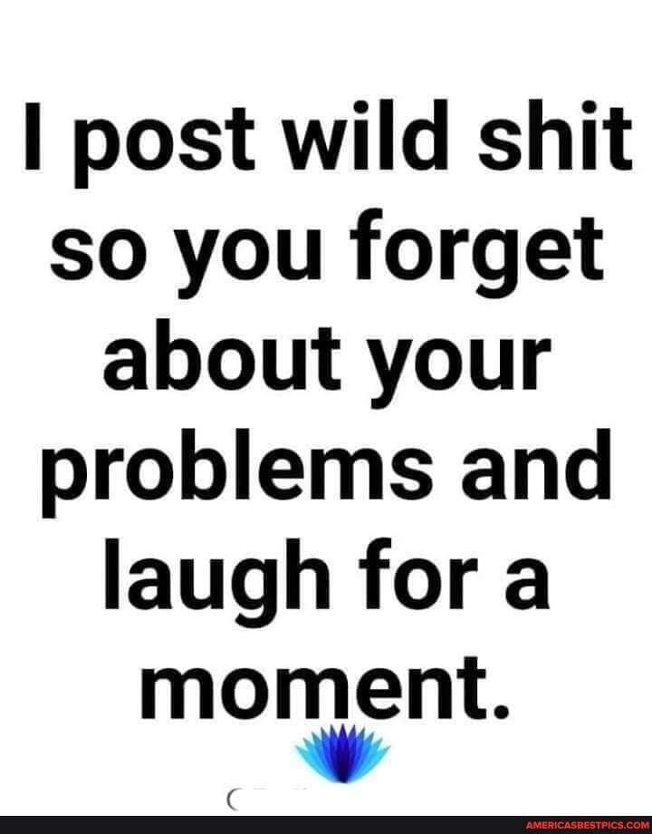 post wild shit so you forget about your problems and laugh for a moment.