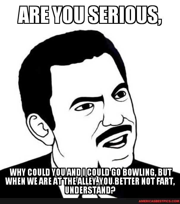 AREWOUSERIOUS!
WHY COULD GO BOWLING, BUT
WHEN WE ARE AT; BETTER NOT FART,
