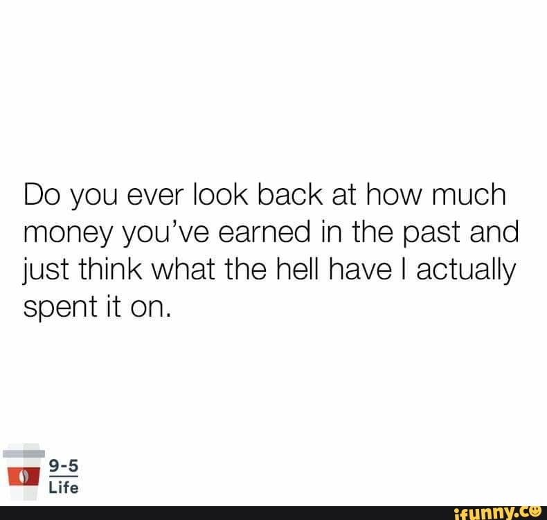 Do you ever look back at how much
money you've earned in the past and
just think what the hell have I actually
spent it on.