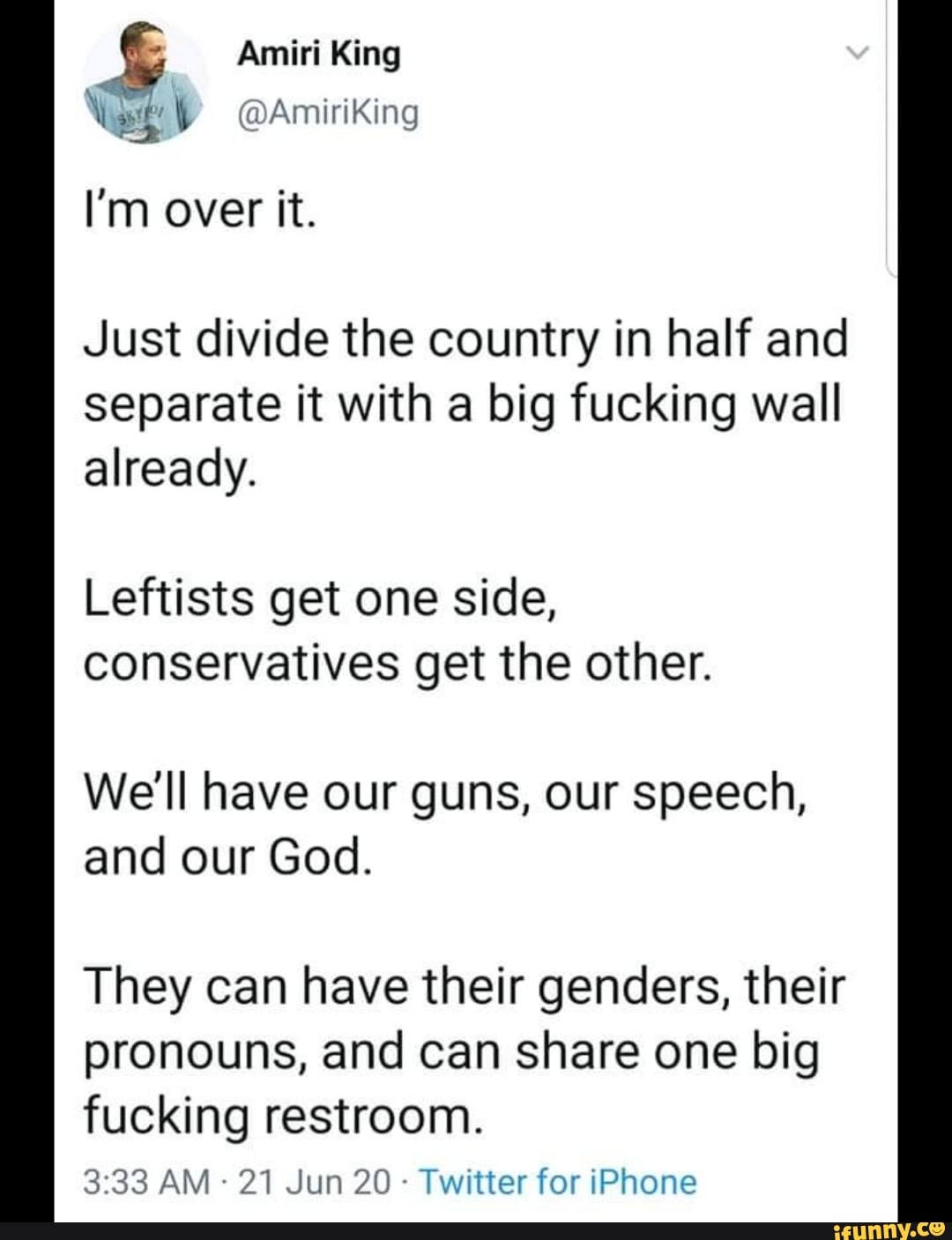 N ot Oars)
Just divide the country in half and
separate it with a big fucking wall
already.
Leftists get one side,
conservatives get the other.
We'll have our guns, our speech,
and our God.
They can have their genders, their
pronouns, and can share one big
fucking restroom.
Twitter for iPhone