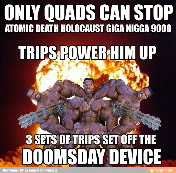 ONLY QUADS CAN STOP
ATOMIC DEATH HOLOCAUST GIGA NIGGA 9000
3
Sis 'OFTRIPS Sit OFF THE
"DOOMSDAY DEVICE