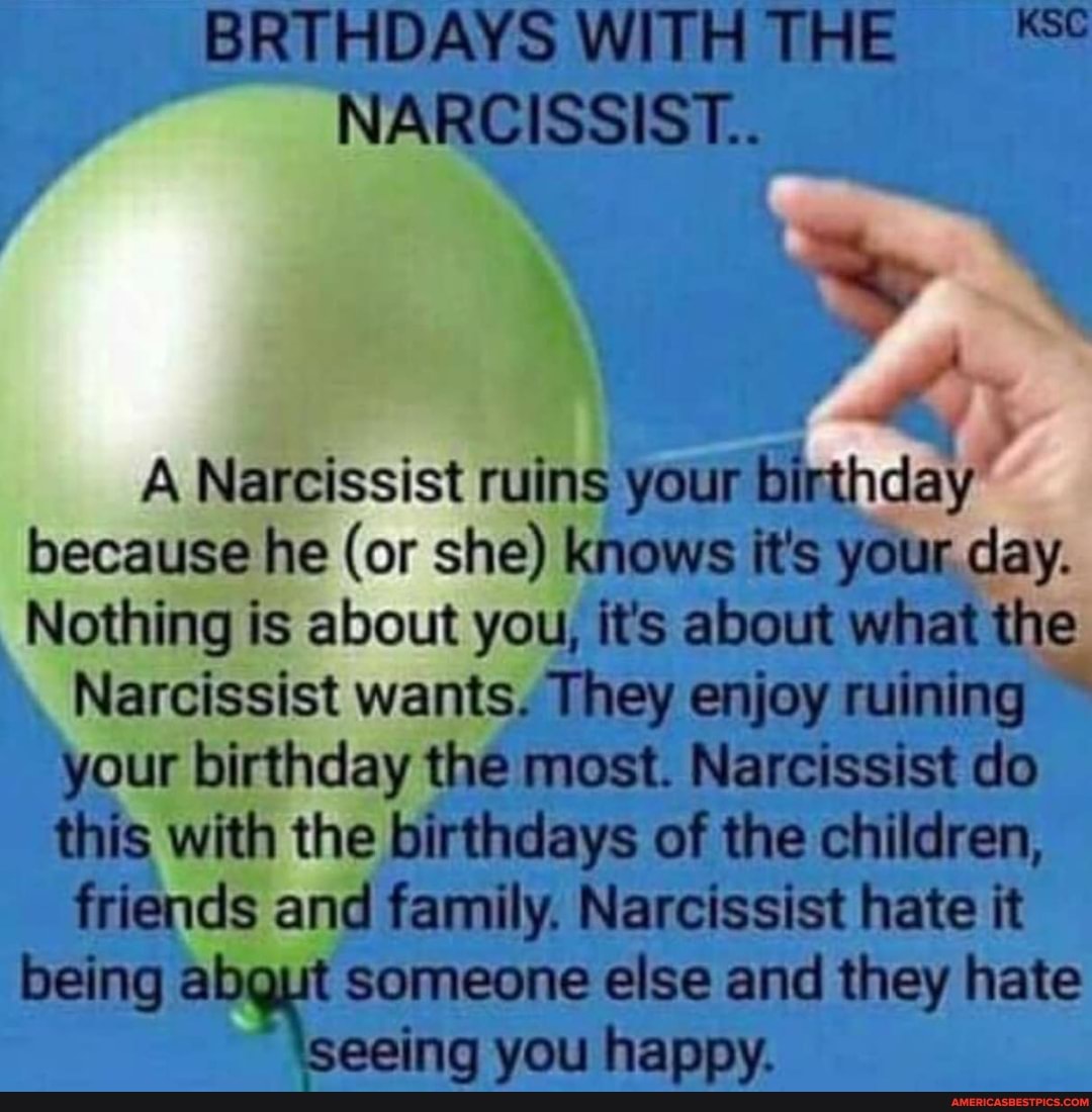 BRTHDAYS WITHTHE NARCISSIST..
A Narcissist ruins your Bthday" because he (or she) knows it's your day.
Nothing is about you, it's about what the
Narcissist wants. They enjoy ruining
your birthday the most. Narcissist do
this with the birthdays of the children,
friends and family. Narcissist hate it being someone else and they hate
See you happy.