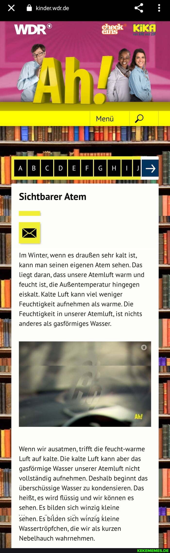 kinder.wdr.de
WDR'
Menü
Sichtbarer Atem
Im Winter, wenn es draußen sehr kalt ist, kann man seinen eigenen Atem sehen. Das liegt daran, dass unsere Atemluft warm und feucht ist, die Außentemperatur hingegen eiskalt. Kalte Luft kann viel weniger
Feuchtigkeit aufnehmen als warme. Die
Feuchtigkeit in unserer Atemluft, ist nichts anderes als gasförmiges Wasser.
Wenn wir ausatmen, trifft die feucht-warme
Luft auf kalte. Die kalte Luft kann aber das gasförmige Wasser unserer Atemluft nicht vollständig aufnehmen. Deshalb beginnt das überschüssige Wasser zu kondensieren. Das heißt, es wird flüssig und wir können es sehen. Es bilden sich winzig kleine
sehen. Es bilden sich winzig kleine
Wassertröpfchen, die wir als kurzen
Nebelhauch wahrnehmen.