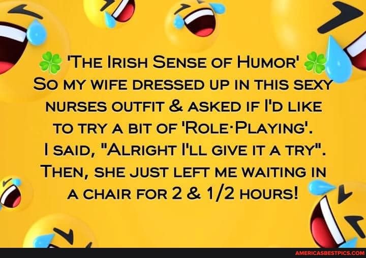 THE IRISH SENSE OF HUMOR'
SO MY WIFE DRESSED UP IN THIS SEXY NURSES OUTFIT & ASKED IF I'D LIKE TO TRY A BIT OF SAID, "ALRIGHT I'LL GIVE IT A TRY".
THEN, SHE JUST LEFT ME WAITING IN A CHAIR FOR 2 & HouRS!