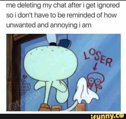 me deleting my chat after i get ignored
soi don't have to be reminded of how
unwanted and annoying i am