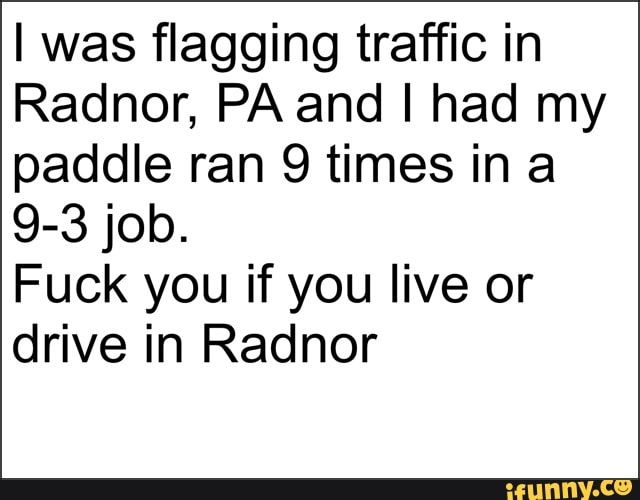 I was flagging traffic in
Radnor, PA and I had my
paddle ran 9 times in a
Fuck you if you live or
drive in Radnor