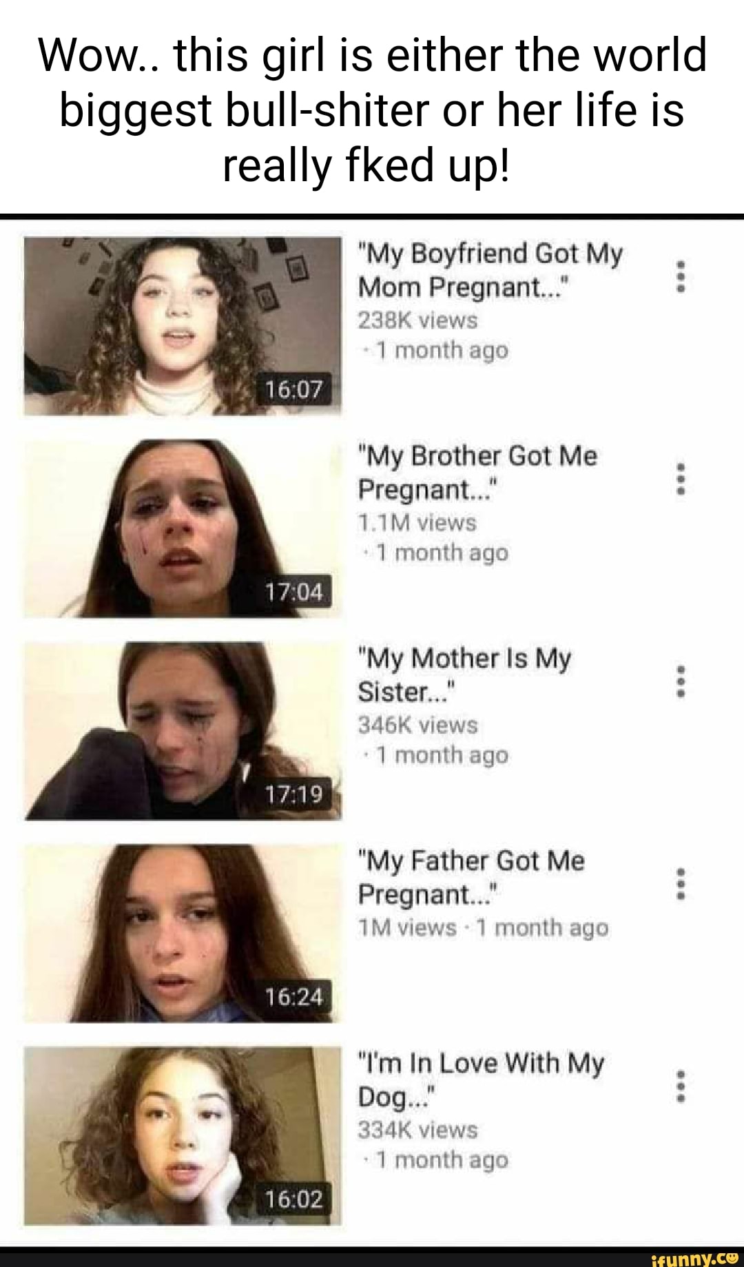Wow.. this girl is either the world biggest bull-shiter or her life is really fked up!
"My Boyfriend Got My
Mom Pregnant..."
238K views
month ago
"My Brother Got Me
Pregnant..."
1.1M views
1 month ago
"My Mother Is My
Sister..."
346K views
month ago
"My Father Got Me
Pregnant..." views - month ago
"I'm In Love With My
Dog..."
334K views
month ago