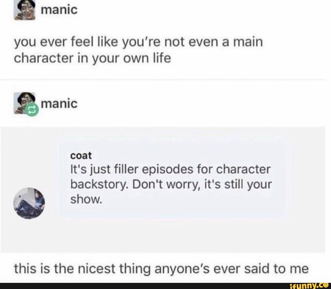 : manic
you ever feel like you’re not even a main
character in your own life
& manic
coat
It's just filler episodes for character
backstory. Don't worry, it's still your
a show.
this is the nicest thing anyone’s ever said to me
