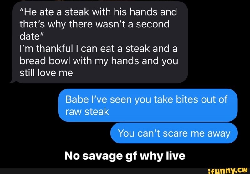 "He ate a steak with his hands and that's why there wasn't a second date"
I'm thankful I can eat a steak and a bread bowl with my hands and you still love me
Babe I've seen you take bites out of raw steak
You can't scare me away
No savage of why live - No savage gf why live