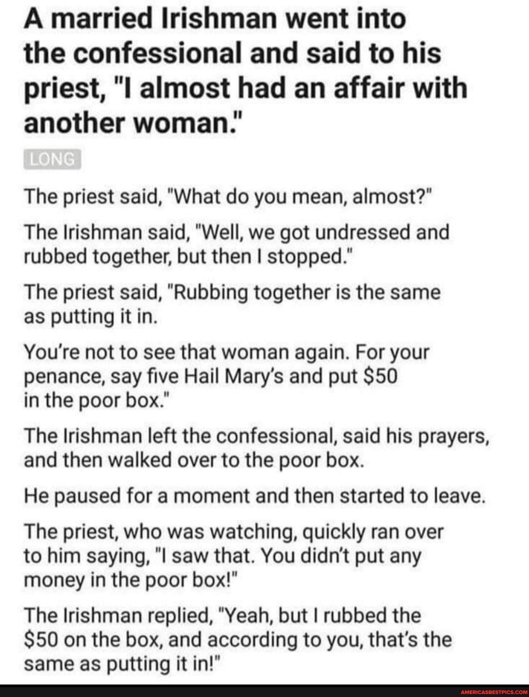 A married Irishman went into
the confessional and said to his priest, almost had an affair with another woman:
The priest said, "What do you mean, almost?"
The Irishman said, "Well, we got undressed and rubbed together, but then I stopped."
The priest said, "Rubbing together is the same as putting it in.
You're not to see that woman again. For your penance, say five Hail Mary's and put $50 in the poor box."
The Irishman left the confessional, said his prayers, and then walked over to the poor box.
He paused for a moment and then started to leave.
The priest, who was watching, quickly ran over to him saying, "I saw that. You didn't put any money in the poor box!"
The Irishman replied, "Yeah, but I rubbed the
$50 on the box, and according to you, that's the same as putting it in!"