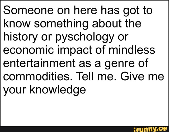 Someone on here has got to
know something about the
history or pyschology or
economic impact of mindless
entertainment as a genre of
commodities. Tell me. Give me
your knowledge