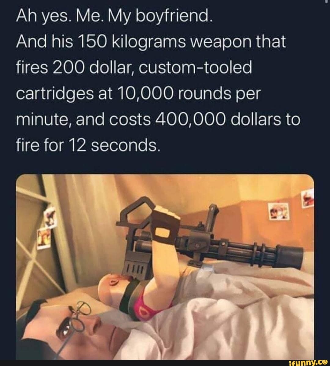 Ah yes. Me. My boyfriend.
And his 150 kilograms weapon that fires 200 dollar, custom-tooled cartridges at 10,000 rounds per minute, and costs 400,000 dollars to fire for 12 seconds.