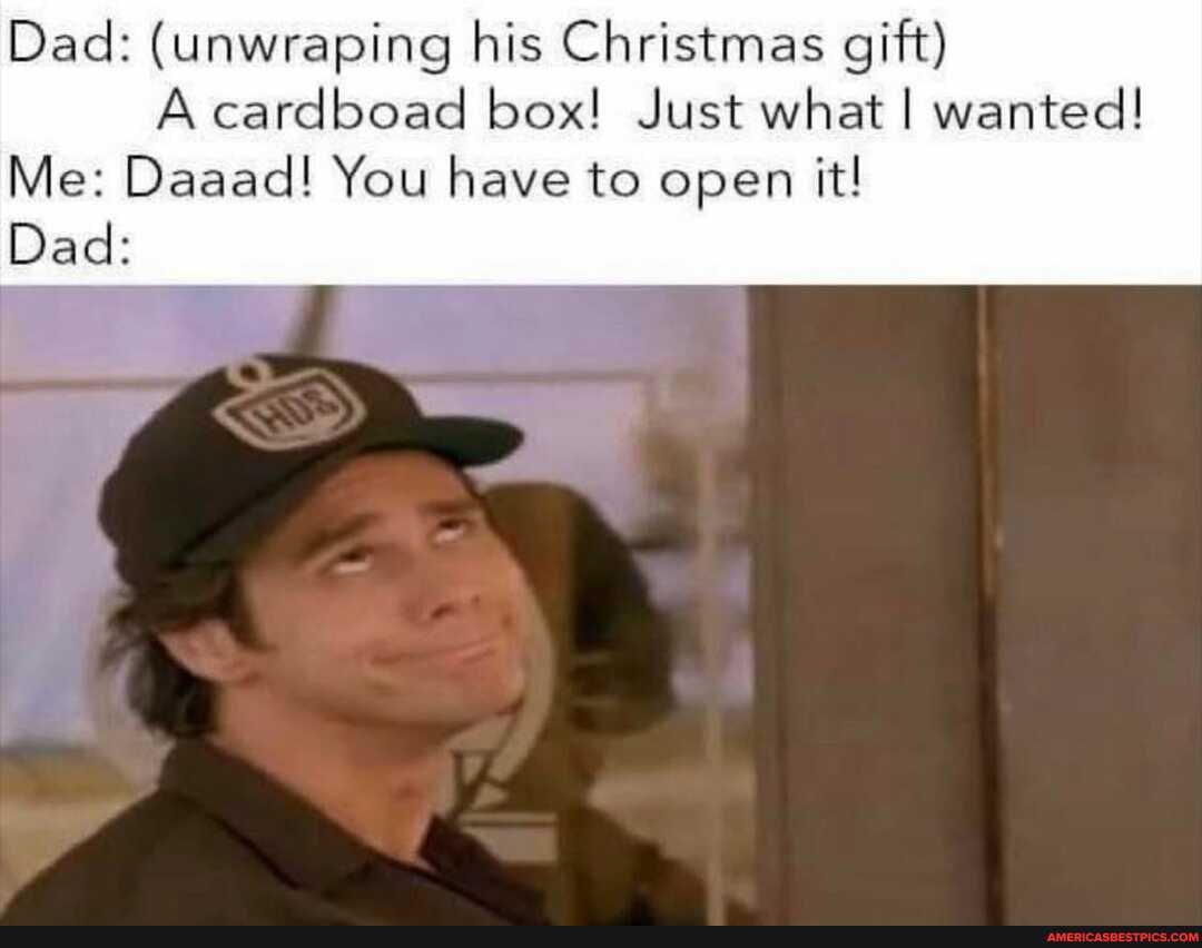 Dad: (unwraping his Christmas gift)
A cardboad box! Just what I wanted!
Me: Daaad! You have to open it!
Dad: