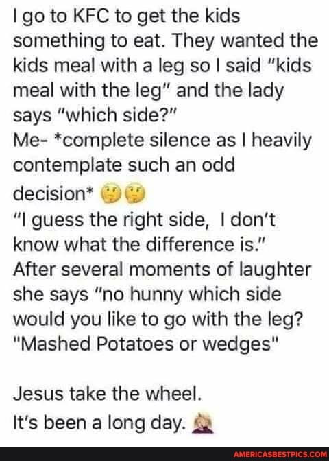 go to KFC to get the kids something to eat. They wanted the kids meal with a leg so I said "kids meal with the leg" and the lady says "which side?"
Me- *complete silence as I heavily contemplate such an odd decision* ww
"I guess the right side, I don't know what the difference is."
After several moments of laughter she says "no hunny which side would you like to go with the leg?
"Mashed Potatoes or wedges"
Jesus take the wheel.
It's been a long day.