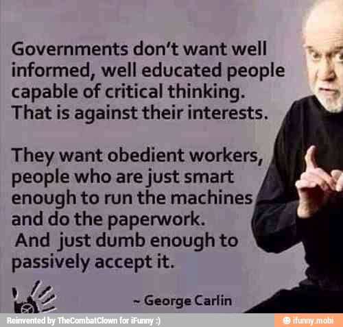 Governments don't want well a
informed, well educated people
capable of critical thinking.
That is against their interests.
é
They want obedient workers,
people who are just smart
enough to run the machines
and do the paperwork.
And just dumb enough to
passively accept it.
George Carlin