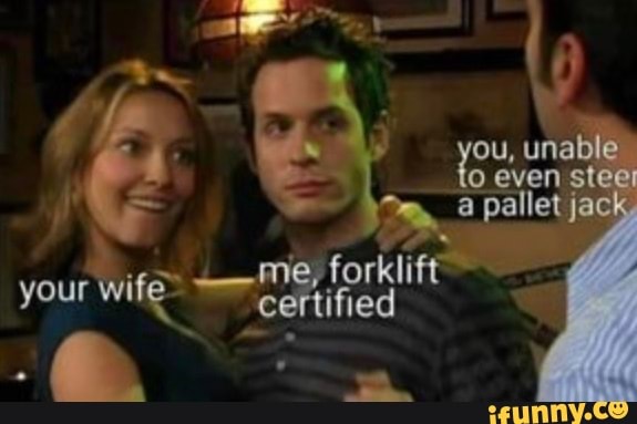 ou, unable even steel pallet jack
me, forklift
your wife ceftified