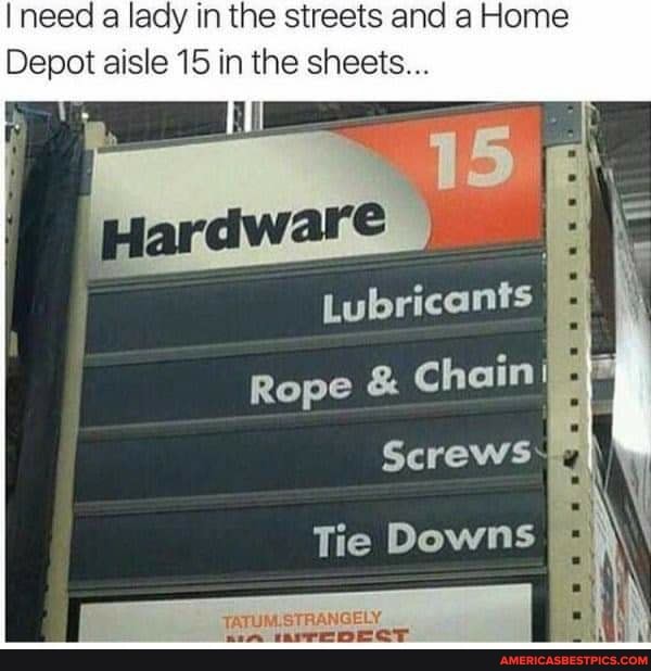 need a lady in the streets and a Home
Depot aisle 15 in the sheets...
Lubricants
Rope & Chain I
Screws
Tie Downs
TATUM.STRANGELY