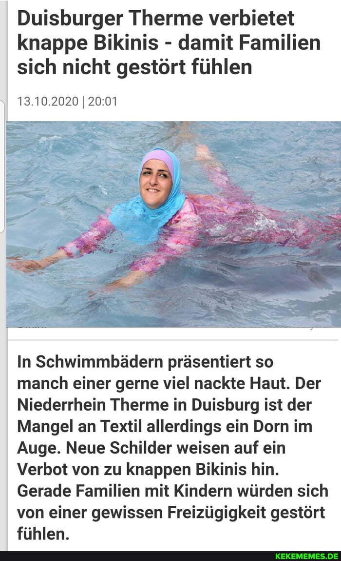 Duisburger Therme verbietet knappe Bikinis - damit Familien sich nicht gestört fühlen
13.10.2020 I
In Schwimmbädern präsentiert so manch einer gerne viel nackte Haut. Der
Niederrhein Therme in Duisburg ist der
Mangel an Textil allerdings ein Dorn im
Auge. Neue Schilder weisen auf ein
Verbot von zu knappen Bikinis hin.
Gerade Familien mit Kindern würden sich von einer gewissen Freizügigkeit gestört fühlen.