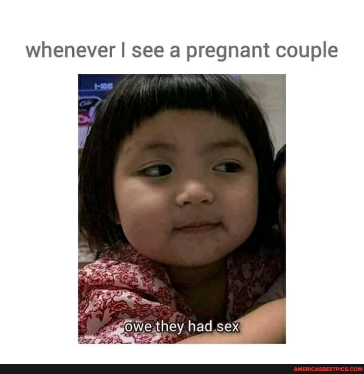 whenever I see a pregnant couple
owe they had sex