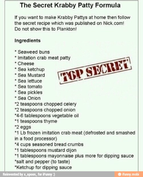 The Secret Krabby Patty Formula
If you want to make Krabby Pattys at home then follow
the secret recipe which was published on Nick.com!
Do not show this to Plankton!
Ingredients Seaweed buns Imitation crab meat patty Cheese Sea ketchup
Sea Mustard Sea tomato Sea pickles Sea Onion
*2 teaspoons chopped celery
*2 teaspoons chopped onion
*4-6 tablespoons vegetable oil
"1 teaspoons thyme
*1 Lb frozen imitation crab meat (defrosted and smashed
in a food processor)
*4 cups seasoned bread crumbs
*1 tablespoons mustard dijon
"1 tablespoons mayonnaise plus more for dipping sauce
"salt and pepper (to taste)
*Ketchup for dipping sauce