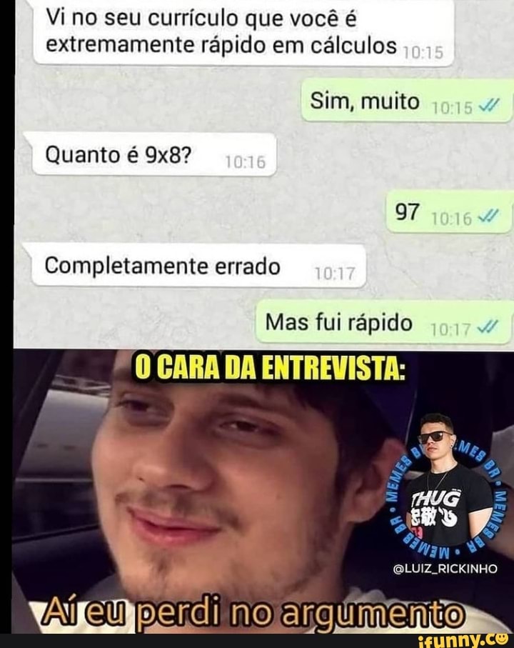 Vino seu currículo que você é extremamente rápido em cálculos
Sim, muito
Quanto é
97
Completamente errado
Mas fui rápido 74
CARA DA ENTREVISTA:
perdi
LUIZ, RICKINHO